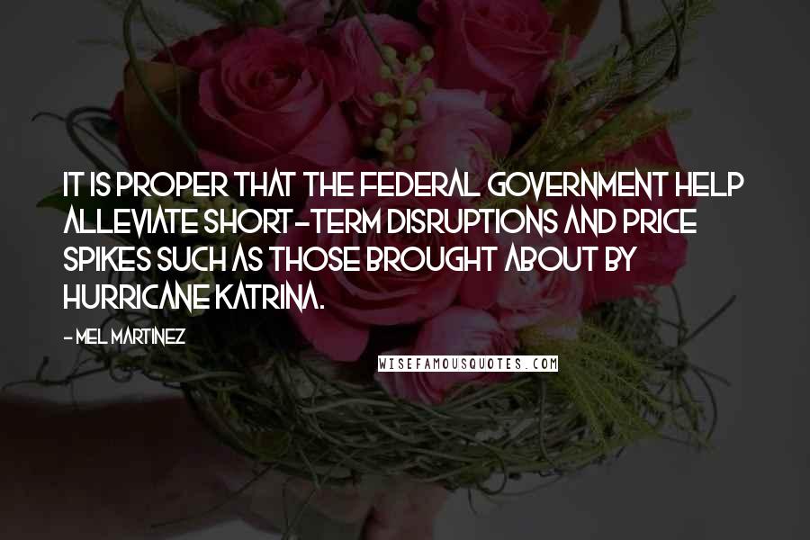 Mel Martinez Quotes: It is proper that the federal government help alleviate short-term disruptions and price spikes such as those brought about by Hurricane Katrina.