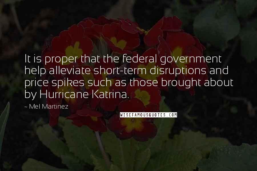 Mel Martinez Quotes: It is proper that the federal government help alleviate short-term disruptions and price spikes such as those brought about by Hurricane Katrina.