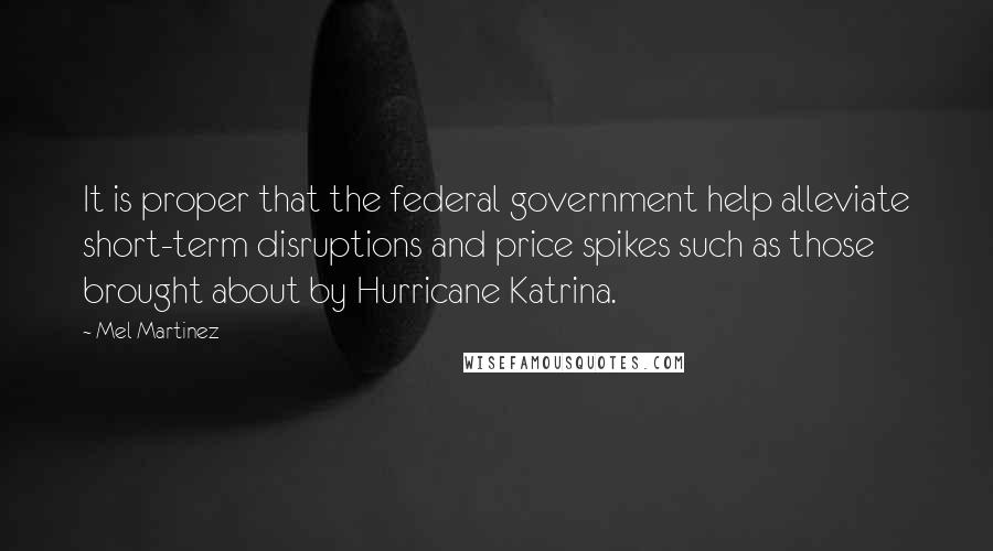 Mel Martinez Quotes: It is proper that the federal government help alleviate short-term disruptions and price spikes such as those brought about by Hurricane Katrina.