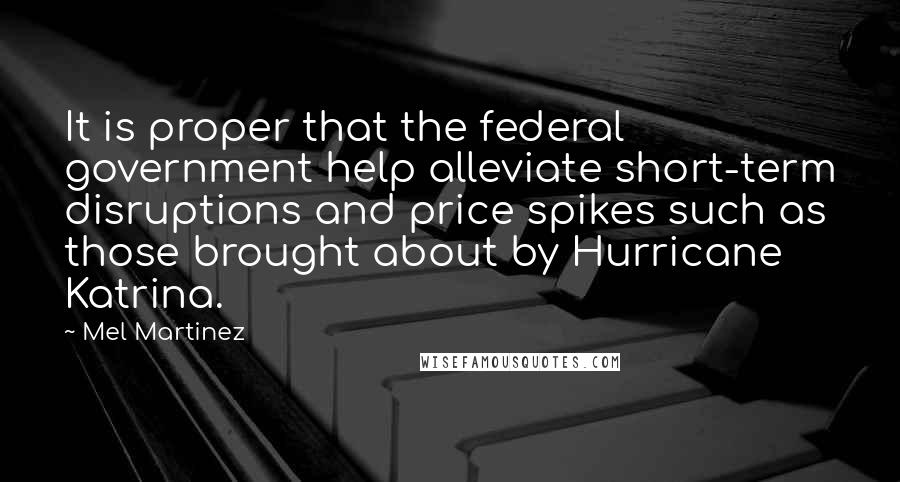 Mel Martinez Quotes: It is proper that the federal government help alleviate short-term disruptions and price spikes such as those brought about by Hurricane Katrina.
