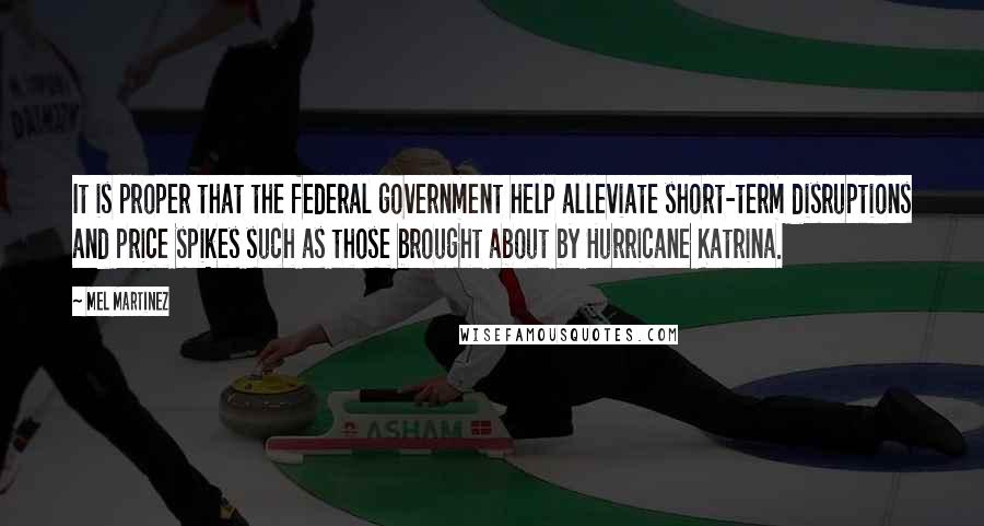 Mel Martinez Quotes: It is proper that the federal government help alleviate short-term disruptions and price spikes such as those brought about by Hurricane Katrina.