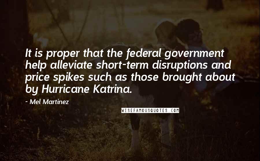 Mel Martinez Quotes: It is proper that the federal government help alleviate short-term disruptions and price spikes such as those brought about by Hurricane Katrina.