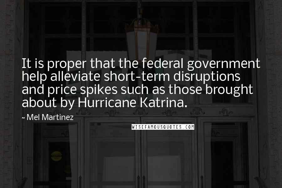 Mel Martinez Quotes: It is proper that the federal government help alleviate short-term disruptions and price spikes such as those brought about by Hurricane Katrina.