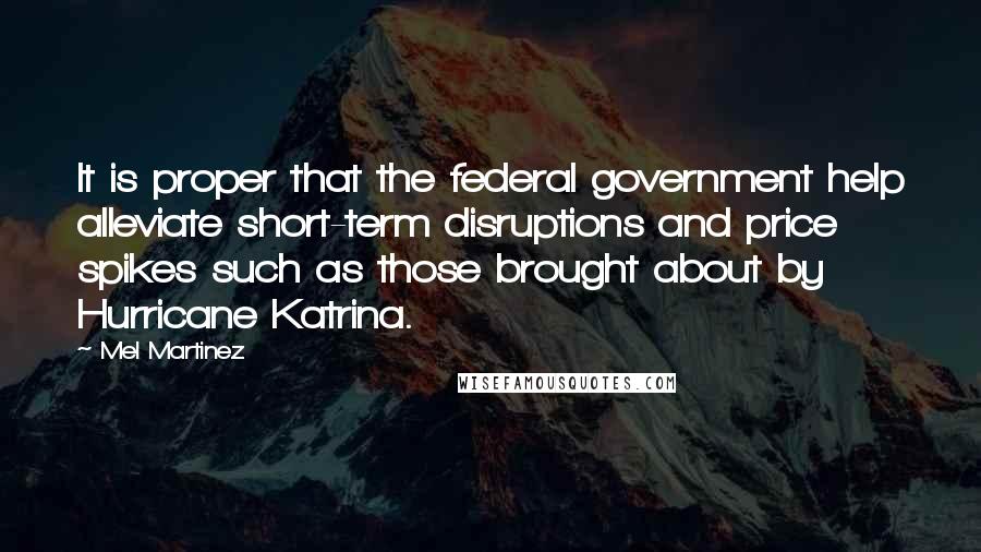 Mel Martinez Quotes: It is proper that the federal government help alleviate short-term disruptions and price spikes such as those brought about by Hurricane Katrina.