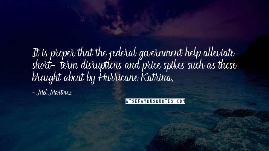 Mel Martinez Quotes: It is proper that the federal government help alleviate short-term disruptions and price spikes such as those brought about by Hurricane Katrina.