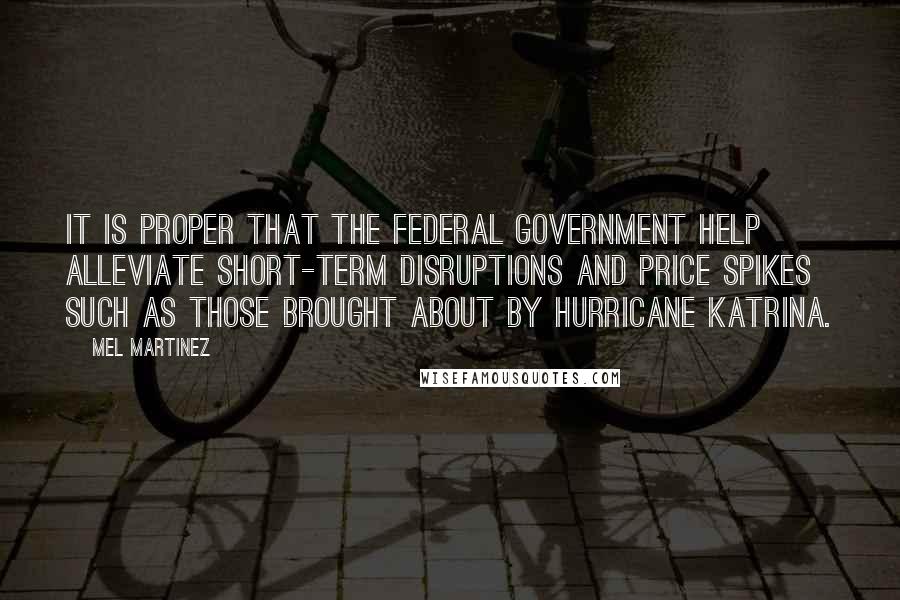 Mel Martinez Quotes: It is proper that the federal government help alleviate short-term disruptions and price spikes such as those brought about by Hurricane Katrina.