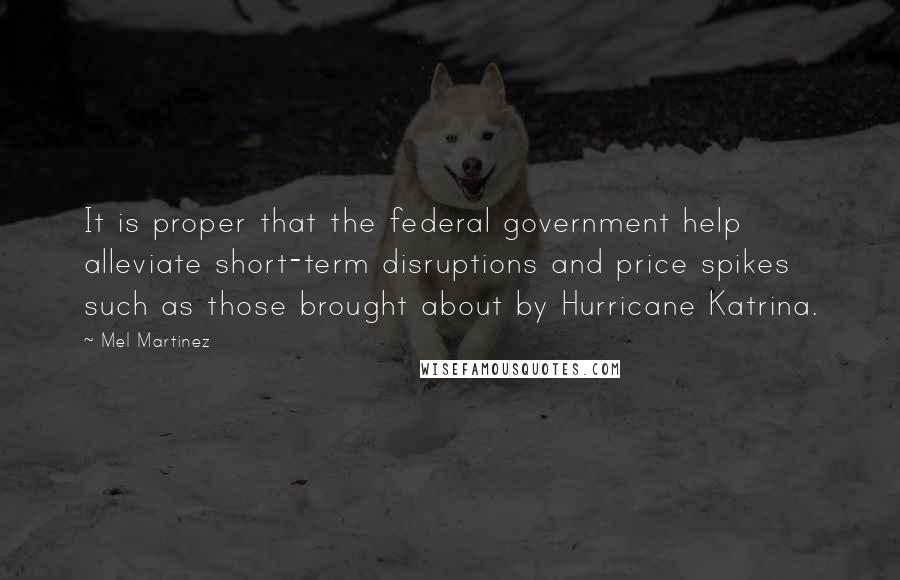 Mel Martinez Quotes: It is proper that the federal government help alleviate short-term disruptions and price spikes such as those brought about by Hurricane Katrina.