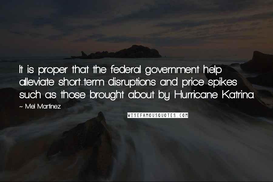 Mel Martinez Quotes: It is proper that the federal government help alleviate short-term disruptions and price spikes such as those brought about by Hurricane Katrina.