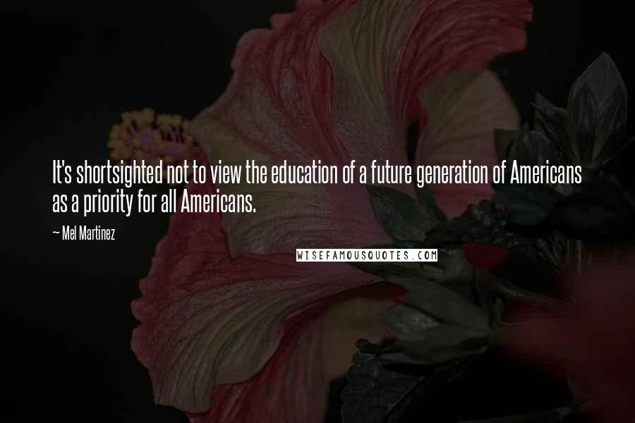 Mel Martinez Quotes: It's shortsighted not to view the education of a future generation of Americans as a priority for all Americans.