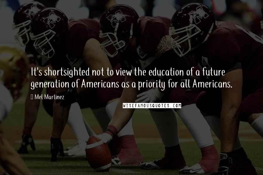 Mel Martinez Quotes: It's shortsighted not to view the education of a future generation of Americans as a priority for all Americans.