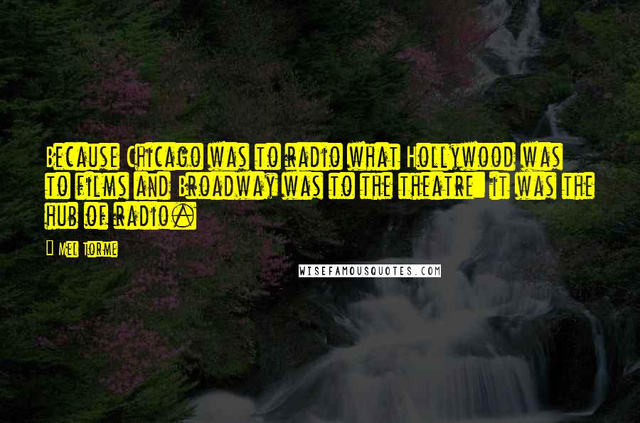 Mel Torme Quotes: Because Chicago was to radio what Hollywood was to films and Broadway was to the theatre: it was the hub of radio.