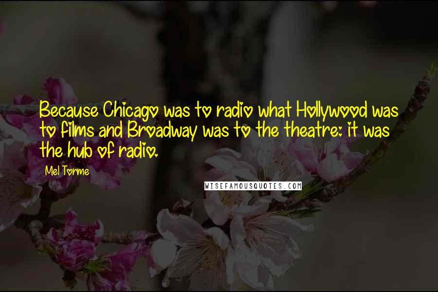 Mel Torme Quotes: Because Chicago was to radio what Hollywood was to films and Broadway was to the theatre: it was the hub of radio.