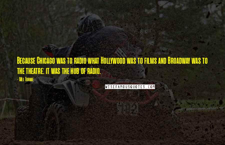 Mel Torme Quotes: Because Chicago was to radio what Hollywood was to films and Broadway was to the theatre: it was the hub of radio.