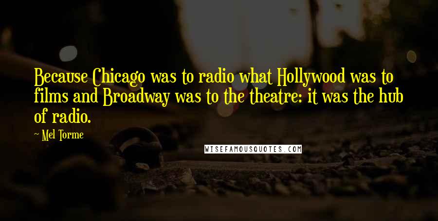 Mel Torme Quotes: Because Chicago was to radio what Hollywood was to films and Broadway was to the theatre: it was the hub of radio.