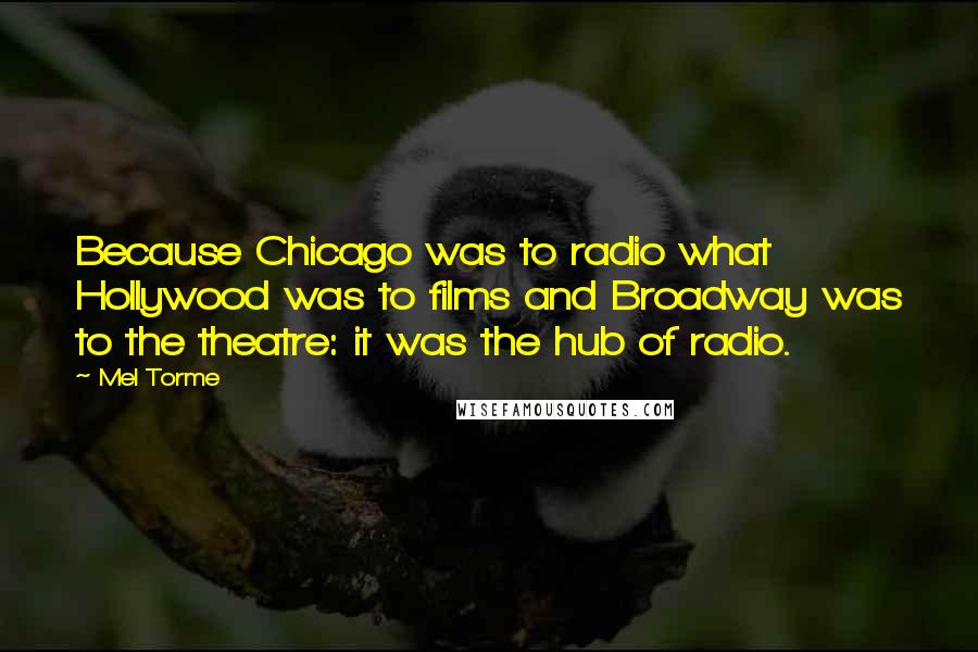 Mel Torme Quotes: Because Chicago was to radio what Hollywood was to films and Broadway was to the theatre: it was the hub of radio.