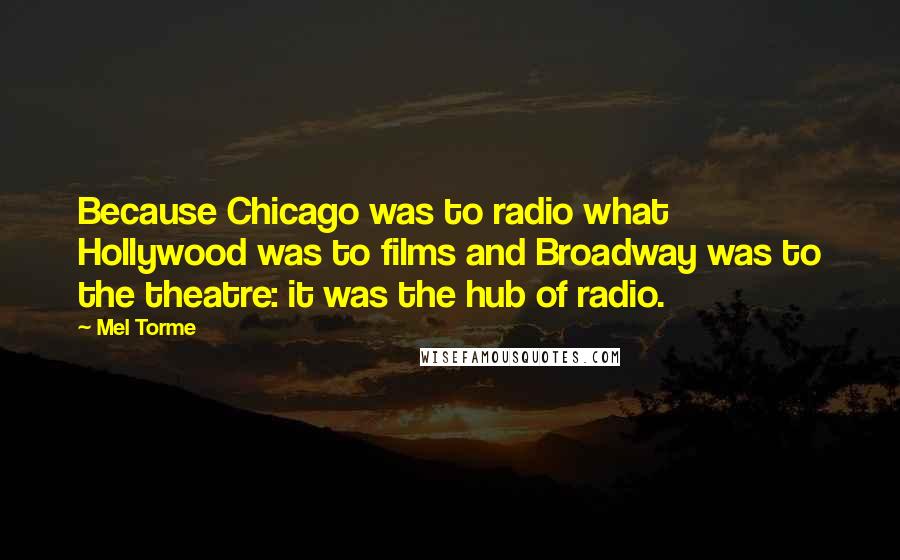 Mel Torme Quotes: Because Chicago was to radio what Hollywood was to films and Broadway was to the theatre: it was the hub of radio.