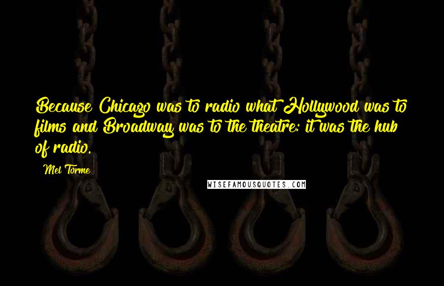 Mel Torme Quotes: Because Chicago was to radio what Hollywood was to films and Broadway was to the theatre: it was the hub of radio.