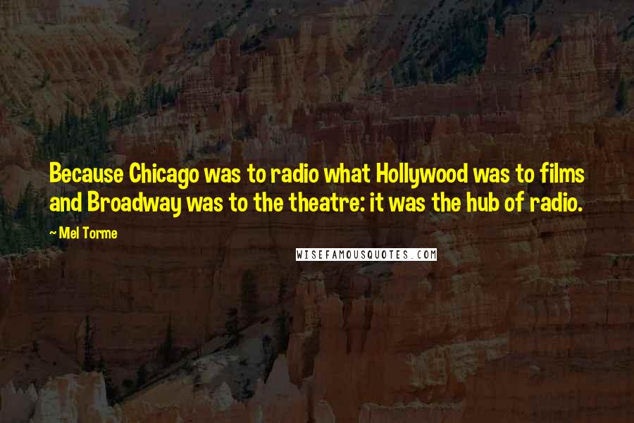 Mel Torme Quotes: Because Chicago was to radio what Hollywood was to films and Broadway was to the theatre: it was the hub of radio.