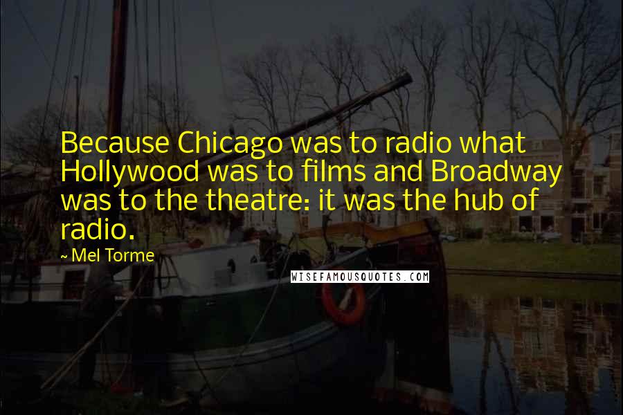 Mel Torme Quotes: Because Chicago was to radio what Hollywood was to films and Broadway was to the theatre: it was the hub of radio.