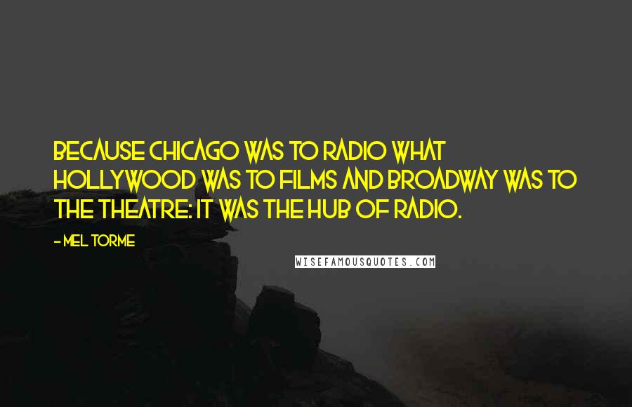 Mel Torme Quotes: Because Chicago was to radio what Hollywood was to films and Broadway was to the theatre: it was the hub of radio.