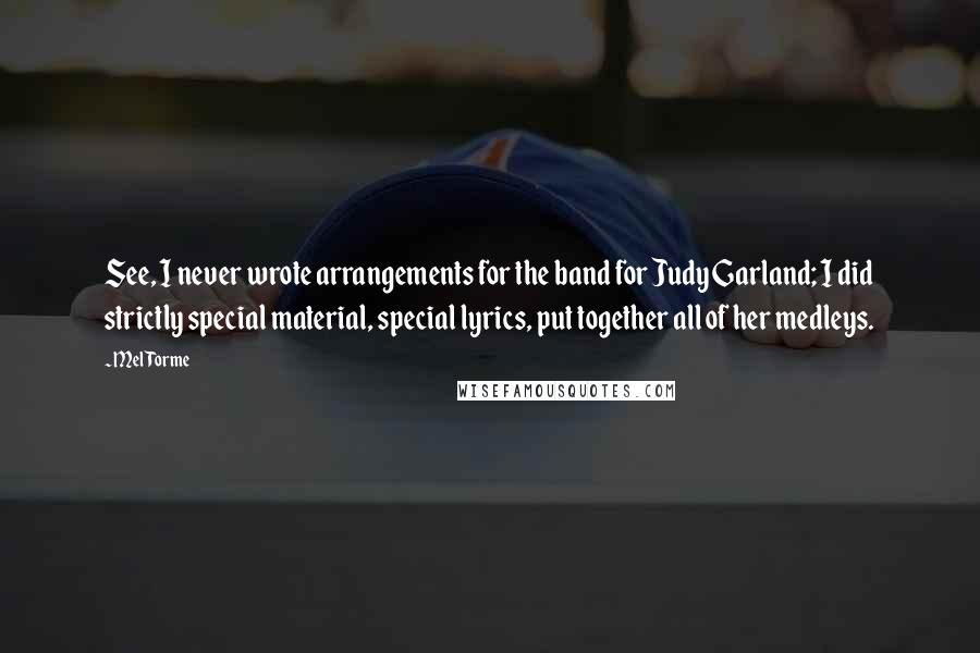 Mel Torme Quotes: See, I never wrote arrangements for the band for Judy Garland; I did strictly special material, special lyrics, put together all of her medleys.