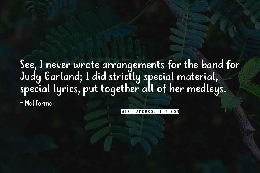 Mel Torme Quotes: See, I never wrote arrangements for the band for Judy Garland; I did strictly special material, special lyrics, put together all of her medleys.