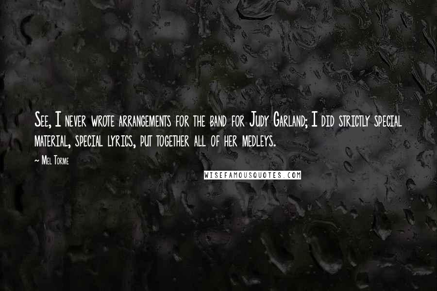 Mel Torme Quotes: See, I never wrote arrangements for the band for Judy Garland; I did strictly special material, special lyrics, put together all of her medleys.