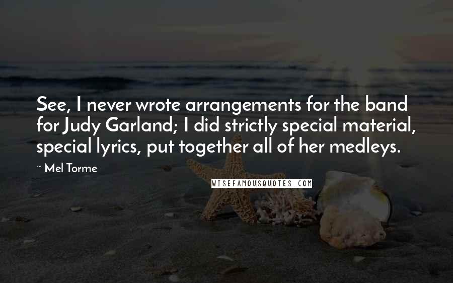 Mel Torme Quotes: See, I never wrote arrangements for the band for Judy Garland; I did strictly special material, special lyrics, put together all of her medleys.