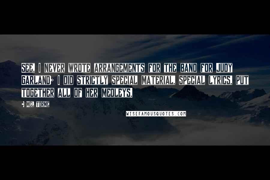 Mel Torme Quotes: See, I never wrote arrangements for the band for Judy Garland; I did strictly special material, special lyrics, put together all of her medleys.