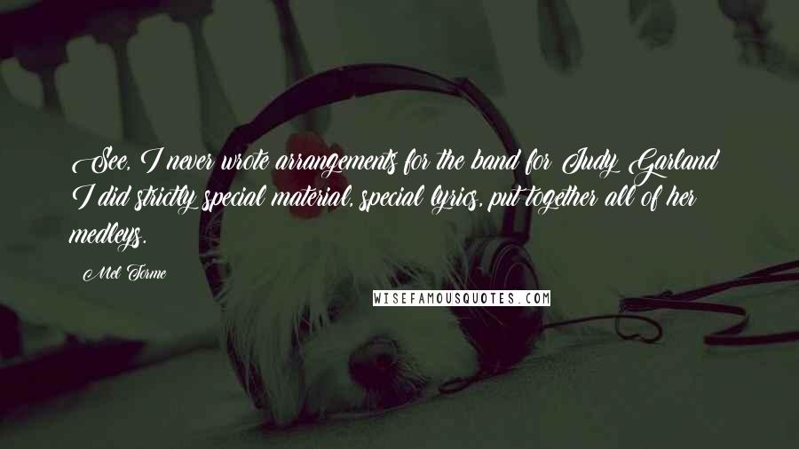 Mel Torme Quotes: See, I never wrote arrangements for the band for Judy Garland; I did strictly special material, special lyrics, put together all of her medleys.