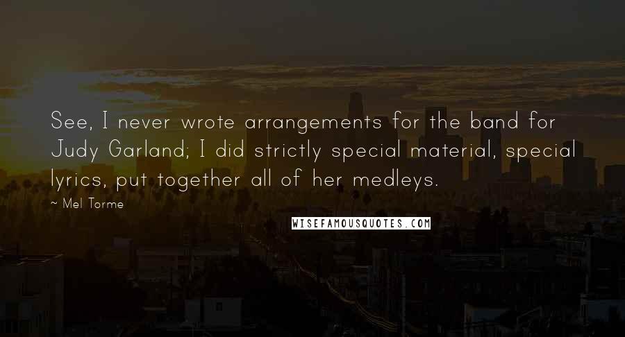 Mel Torme Quotes: See, I never wrote arrangements for the band for Judy Garland; I did strictly special material, special lyrics, put together all of her medleys.