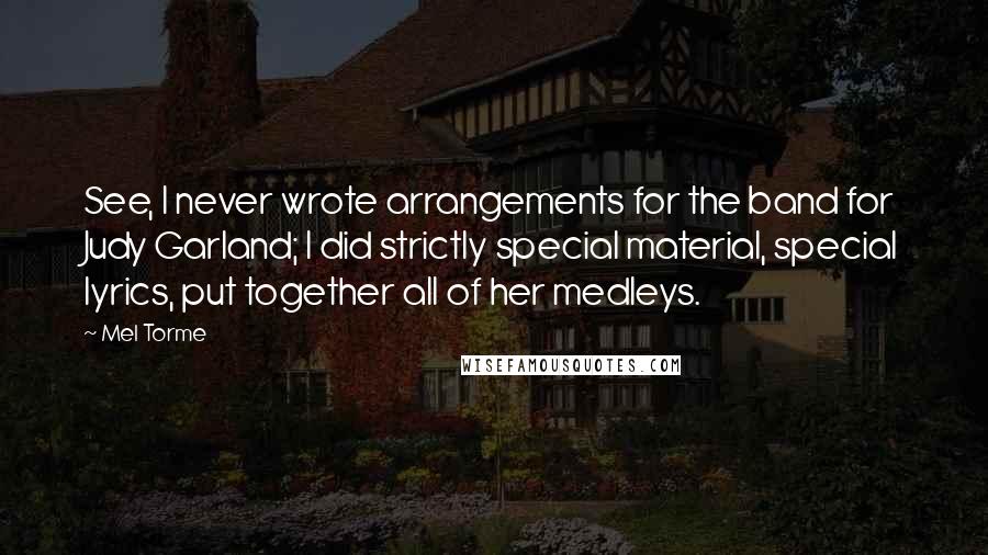 Mel Torme Quotes: See, I never wrote arrangements for the band for Judy Garland; I did strictly special material, special lyrics, put together all of her medleys.