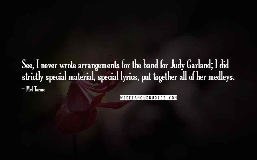 Mel Torme Quotes: See, I never wrote arrangements for the band for Judy Garland; I did strictly special material, special lyrics, put together all of her medleys.