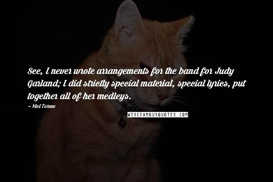 Mel Torme Quotes: See, I never wrote arrangements for the band for Judy Garland; I did strictly special material, special lyrics, put together all of her medleys.