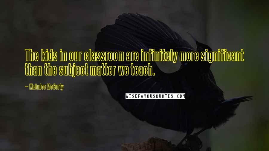 Meladee McCarty Quotes: The kids in our classroom are infinitely more significant than the subject matter we teach.