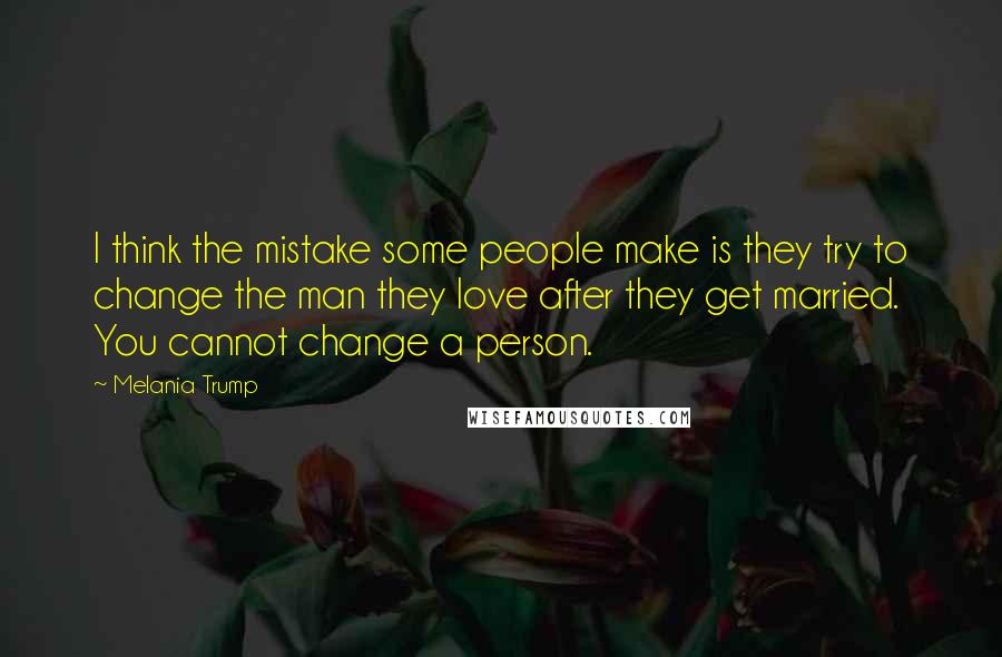 Melania Trump Quotes: I think the mistake some people make is they try to change the man they love after they get married. You cannot change a person.