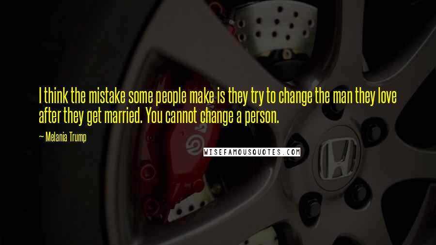 Melania Trump Quotes: I think the mistake some people make is they try to change the man they love after they get married. You cannot change a person.