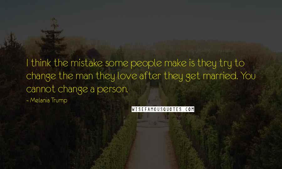 Melania Trump Quotes: I think the mistake some people make is they try to change the man they love after they get married. You cannot change a person.