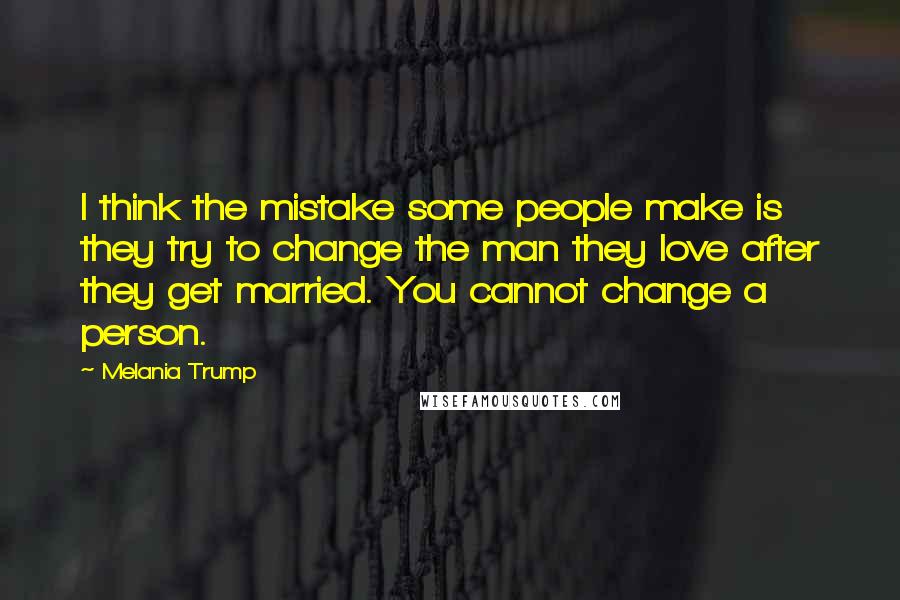 Melania Trump Quotes: I think the mistake some people make is they try to change the man they love after they get married. You cannot change a person.