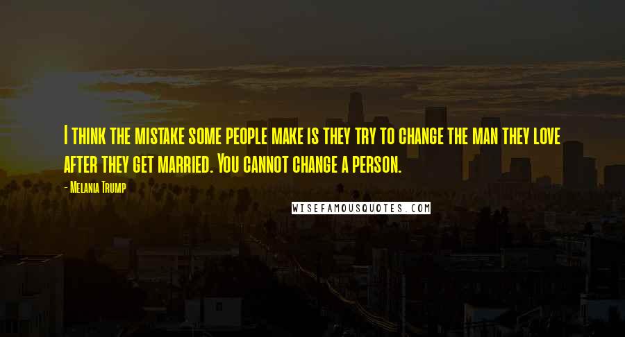 Melania Trump Quotes: I think the mistake some people make is they try to change the man they love after they get married. You cannot change a person.