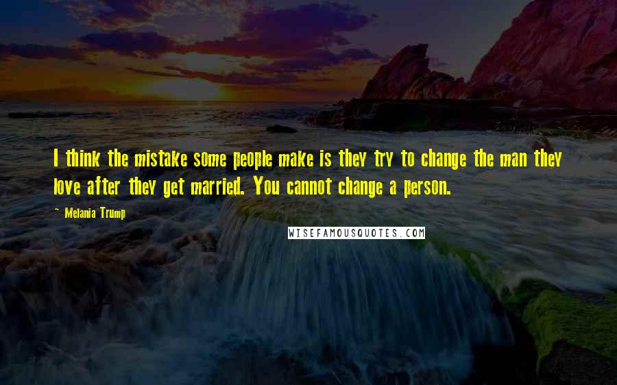 Melania Trump Quotes: I think the mistake some people make is they try to change the man they love after they get married. You cannot change a person.