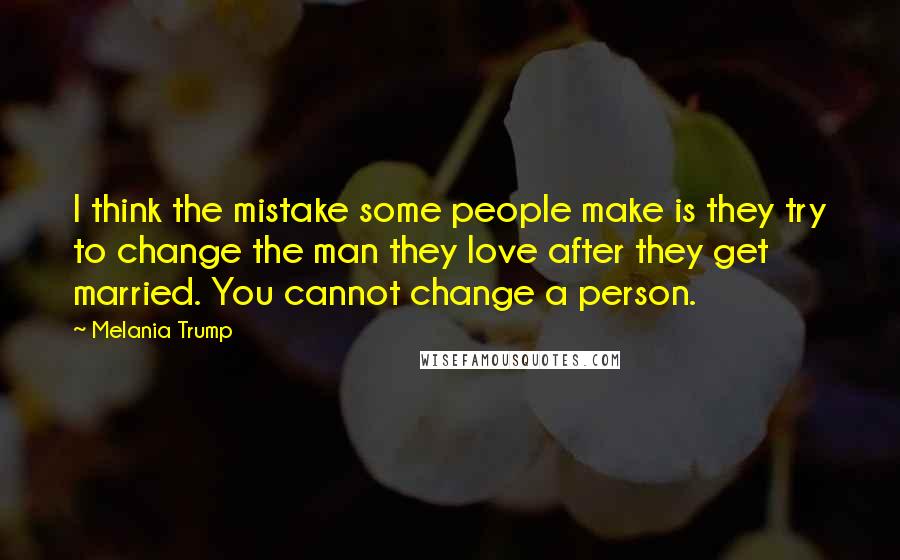 Melania Trump Quotes: I think the mistake some people make is they try to change the man they love after they get married. You cannot change a person.