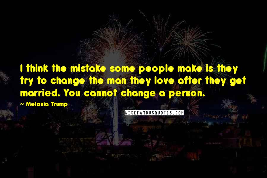 Melania Trump Quotes: I think the mistake some people make is they try to change the man they love after they get married. You cannot change a person.