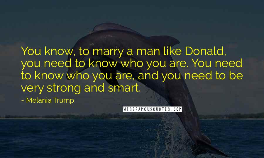 Melania Trump Quotes: You know, to marry a man like Donald, you need to know who you are. You need to know who you are, and you need to be very strong and smart.