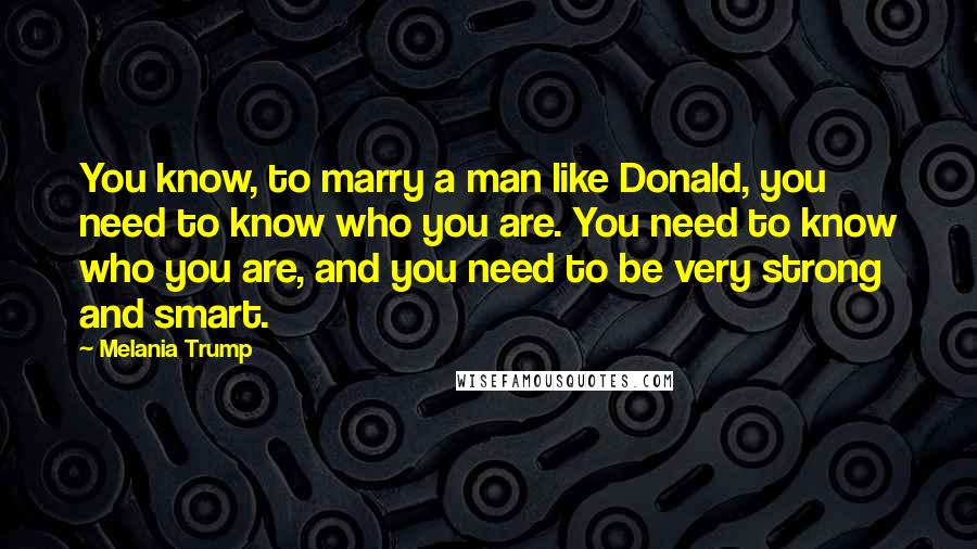 Melania Trump Quotes: You know, to marry a man like Donald, you need to know who you are. You need to know who you are, and you need to be very strong and smart.