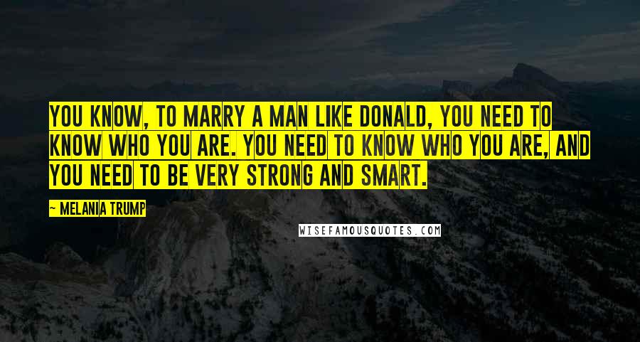 Melania Trump Quotes: You know, to marry a man like Donald, you need to know who you are. You need to know who you are, and you need to be very strong and smart.