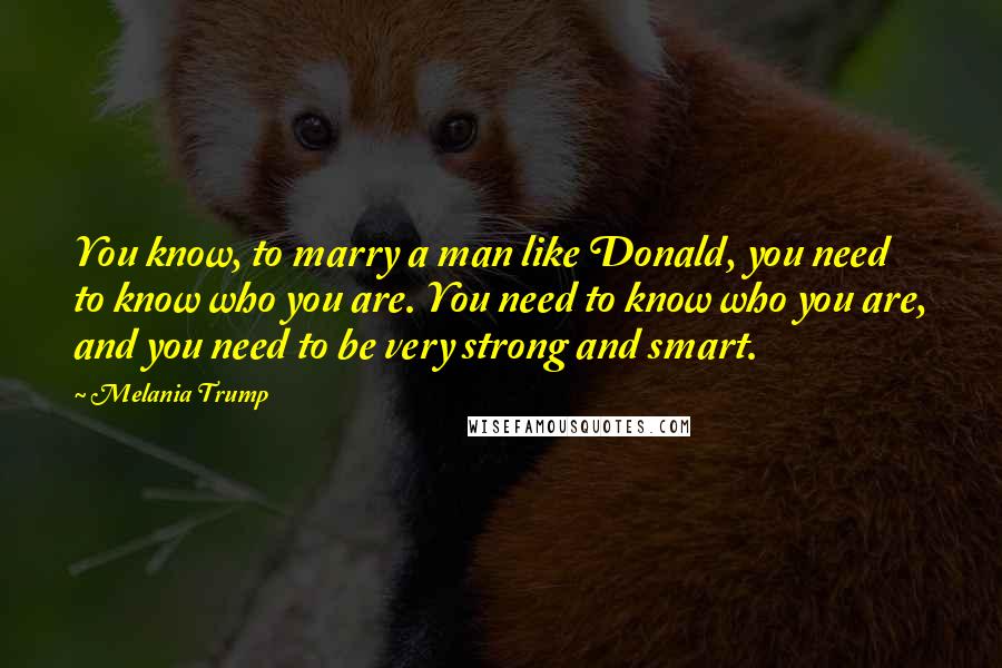 Melania Trump Quotes: You know, to marry a man like Donald, you need to know who you are. You need to know who you are, and you need to be very strong and smart.