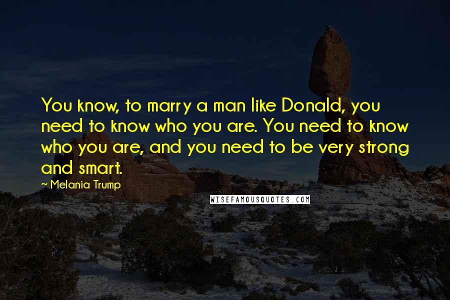 Melania Trump Quotes: You know, to marry a man like Donald, you need to know who you are. You need to know who you are, and you need to be very strong and smart.