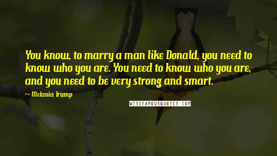 Melania Trump Quotes: You know, to marry a man like Donald, you need to know who you are. You need to know who you are, and you need to be very strong and smart.