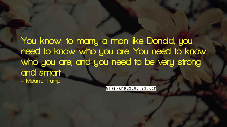 Melania Trump Quotes: You know, to marry a man like Donald, you need to know who you are. You need to know who you are, and you need to be very strong and smart.